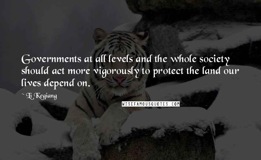 Li Keqiang Quotes: Governments at all levels and the whole society should act more vigorously to protect the land our lives depend on.