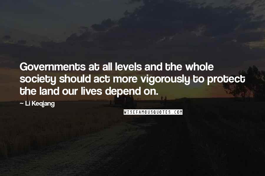 Li Keqiang Quotes: Governments at all levels and the whole society should act more vigorously to protect the land our lives depend on.