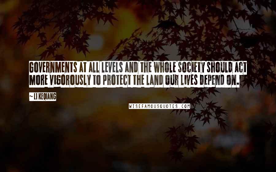 Li Keqiang Quotes: Governments at all levels and the whole society should act more vigorously to protect the land our lives depend on.
