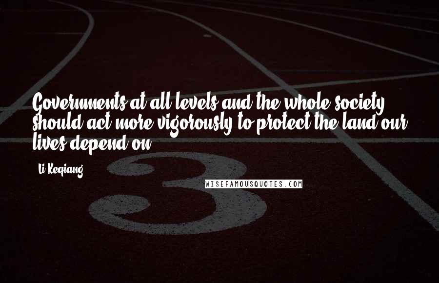 Li Keqiang Quotes: Governments at all levels and the whole society should act more vigorously to protect the land our lives depend on.