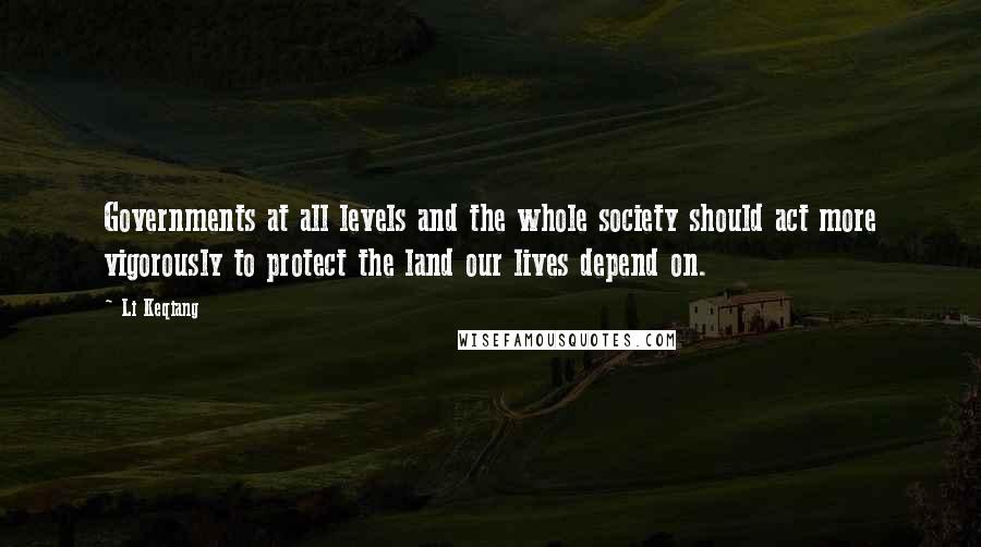 Li Keqiang Quotes: Governments at all levels and the whole society should act more vigorously to protect the land our lives depend on.