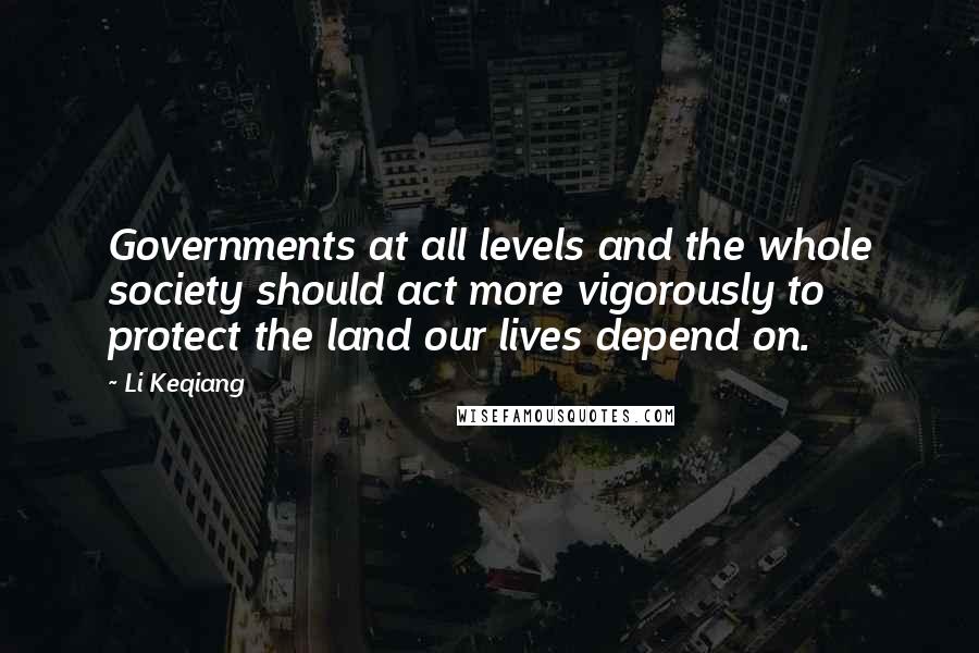Li Keqiang Quotes: Governments at all levels and the whole society should act more vigorously to protect the land our lives depend on.