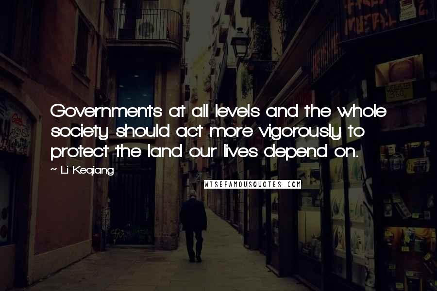 Li Keqiang Quotes: Governments at all levels and the whole society should act more vigorously to protect the land our lives depend on.