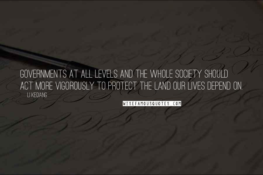 Li Keqiang Quotes: Governments at all levels and the whole society should act more vigorously to protect the land our lives depend on.