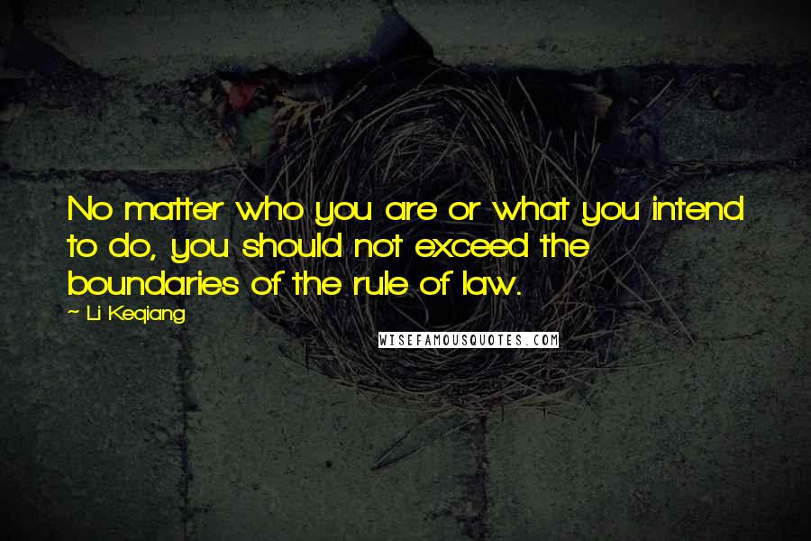 Li Keqiang Quotes: No matter who you are or what you intend to do, you should not exceed the boundaries of the rule of law.