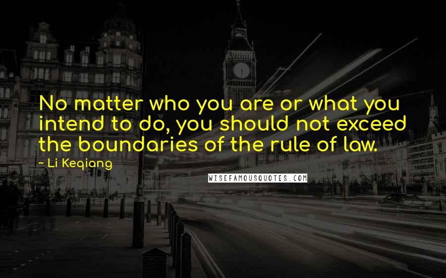 Li Keqiang Quotes: No matter who you are or what you intend to do, you should not exceed the boundaries of the rule of law.