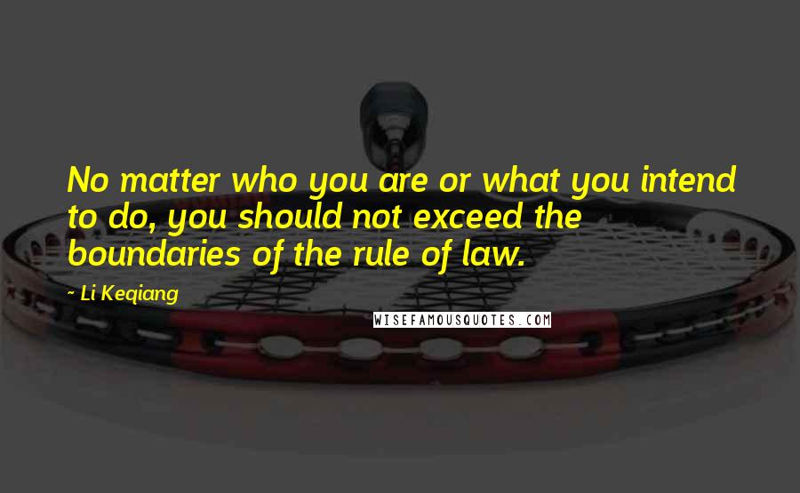 Li Keqiang Quotes: No matter who you are or what you intend to do, you should not exceed the boundaries of the rule of law.
