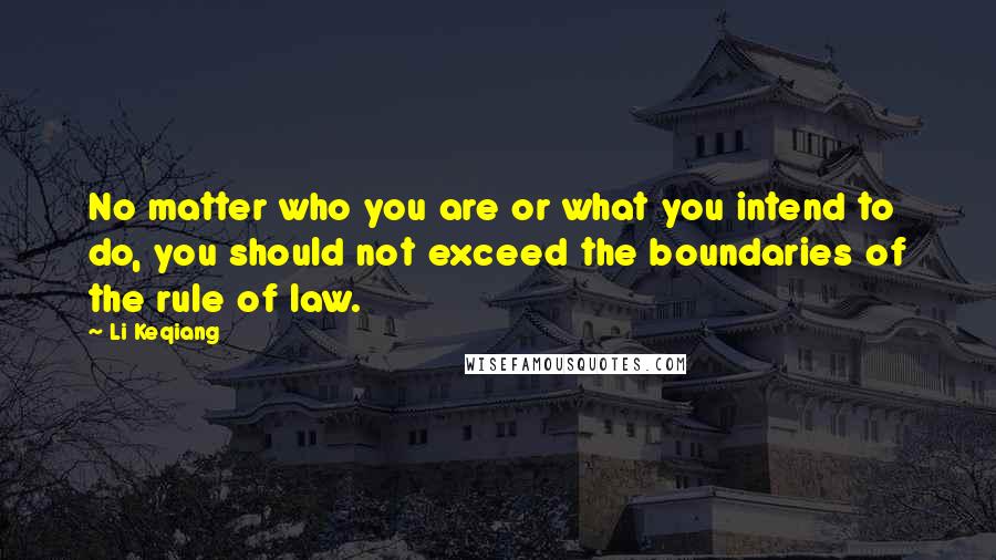 Li Keqiang Quotes: No matter who you are or what you intend to do, you should not exceed the boundaries of the rule of law.