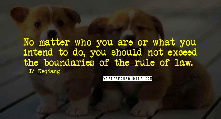 Li Keqiang Quotes: No matter who you are or what you intend to do, you should not exceed the boundaries of the rule of law.