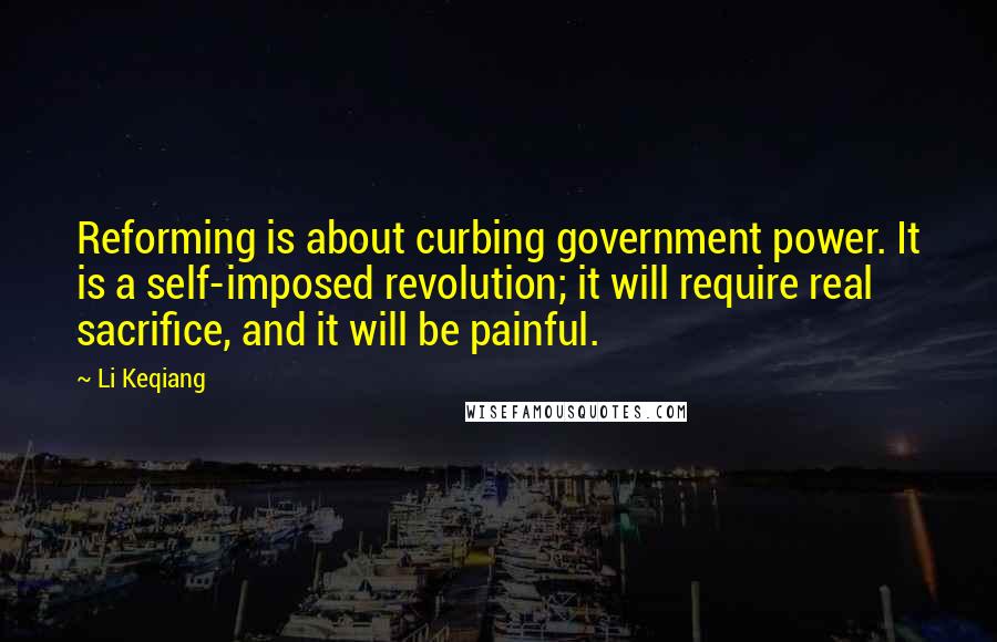 Li Keqiang Quotes: Reforming is about curbing government power. It is a self-imposed revolution; it will require real sacrifice, and it will be painful.