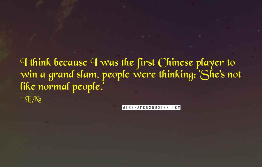 Li Na Quotes: I think because I was the first Chinese player to win a grand slam, people were thinking: 'She's not like normal people.'