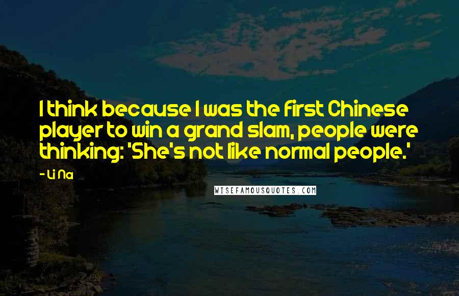 Li Na Quotes: I think because I was the first Chinese player to win a grand slam, people were thinking: 'She's not like normal people.'
