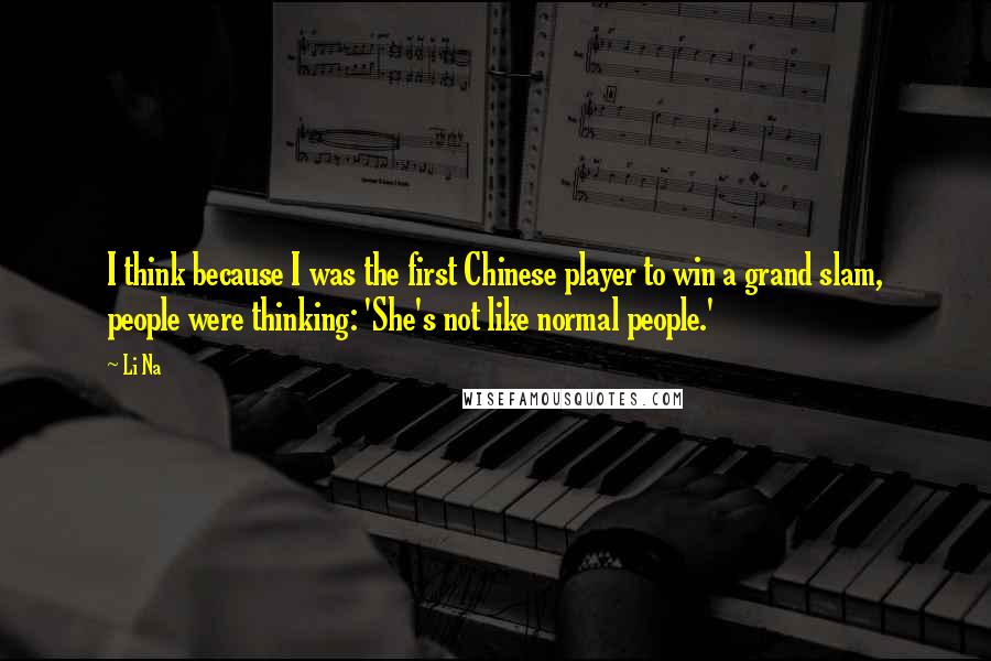 Li Na Quotes: I think because I was the first Chinese player to win a grand slam, people were thinking: 'She's not like normal people.'