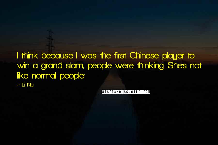 Li Na Quotes: I think because I was the first Chinese player to win a grand slam, people were thinking: 'She's not like normal people.'
