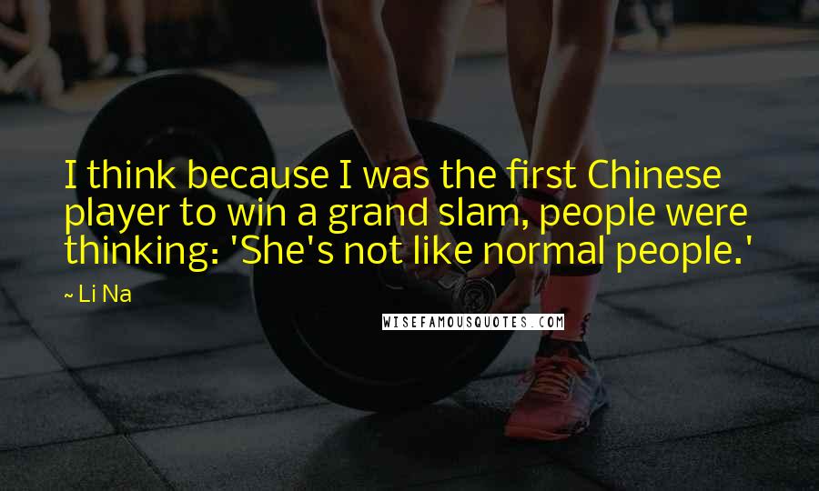 Li Na Quotes: I think because I was the first Chinese player to win a grand slam, people were thinking: 'She's not like normal people.'