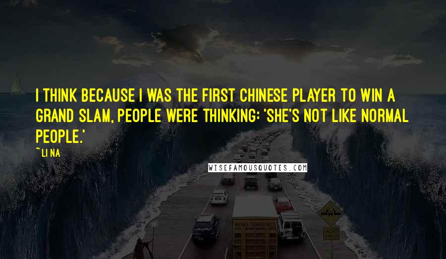 Li Na Quotes: I think because I was the first Chinese player to win a grand slam, people were thinking: 'She's not like normal people.'