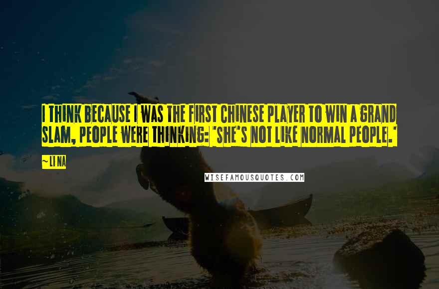 Li Na Quotes: I think because I was the first Chinese player to win a grand slam, people were thinking: 'She's not like normal people.'