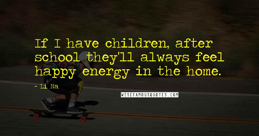 Li Na Quotes: If I have children, after school they'll always feel happy energy in the home.