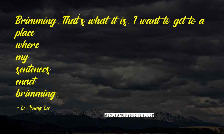 Li-Young Lee Quotes: Brimming. That's what it is, I want to get to a place where my sentences enact brimming.