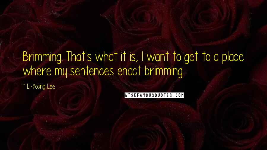 Li-Young Lee Quotes: Brimming. That's what it is, I want to get to a place where my sentences enact brimming.
