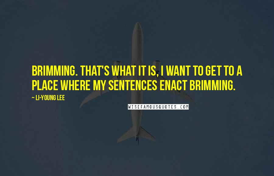 Li-Young Lee Quotes: Brimming. That's what it is, I want to get to a place where my sentences enact brimming.