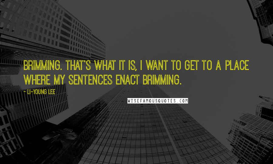 Li-Young Lee Quotes: Brimming. That's what it is, I want to get to a place where my sentences enact brimming.
