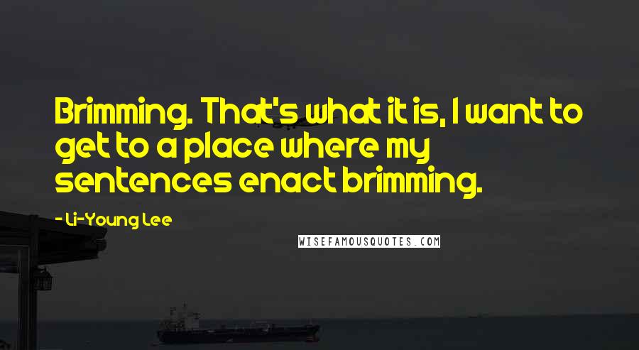 Li-Young Lee Quotes: Brimming. That's what it is, I want to get to a place where my sentences enact brimming.