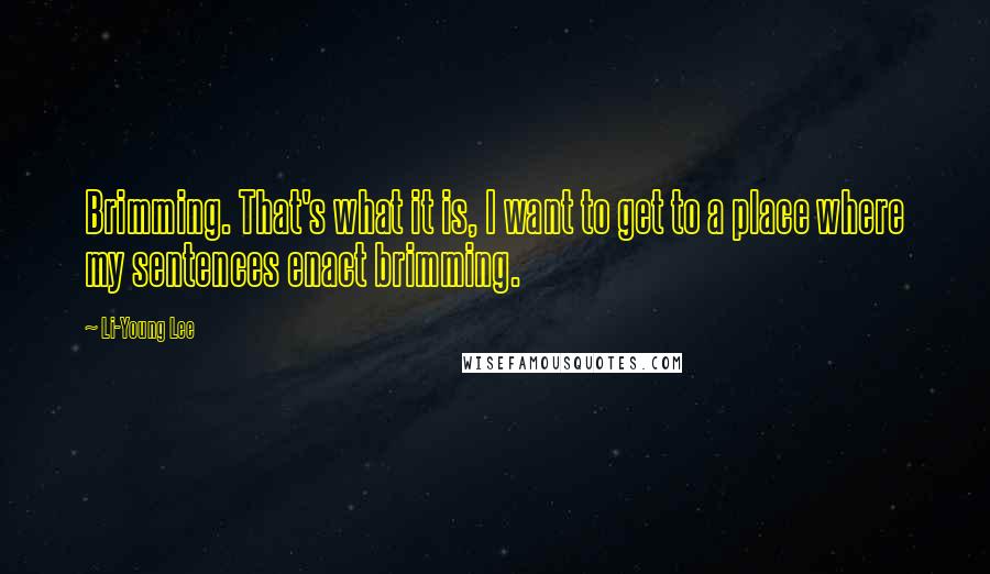 Li-Young Lee Quotes: Brimming. That's what it is, I want to get to a place where my sentences enact brimming.