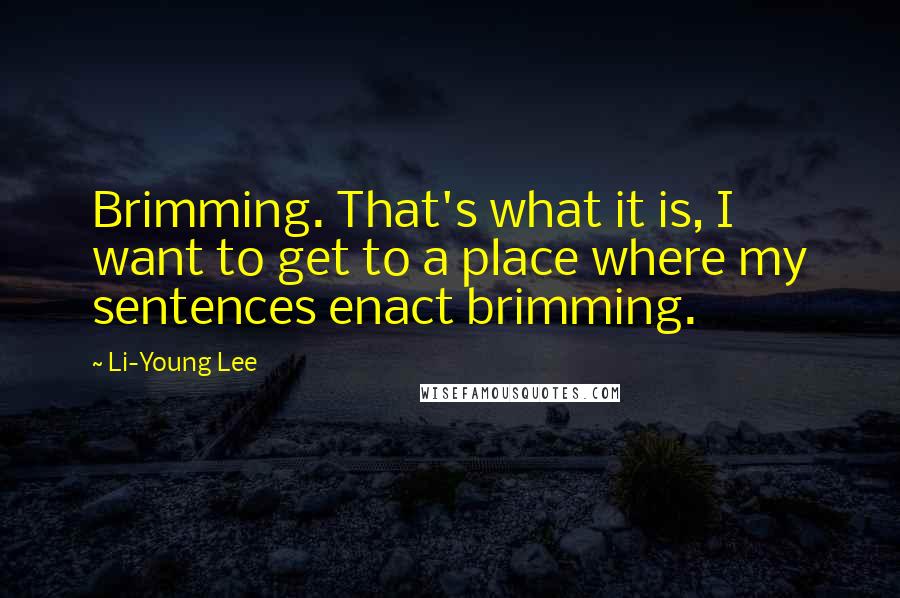 Li-Young Lee Quotes: Brimming. That's what it is, I want to get to a place where my sentences enact brimming.