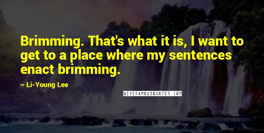 Li-Young Lee Quotes: Brimming. That's what it is, I want to get to a place where my sentences enact brimming.