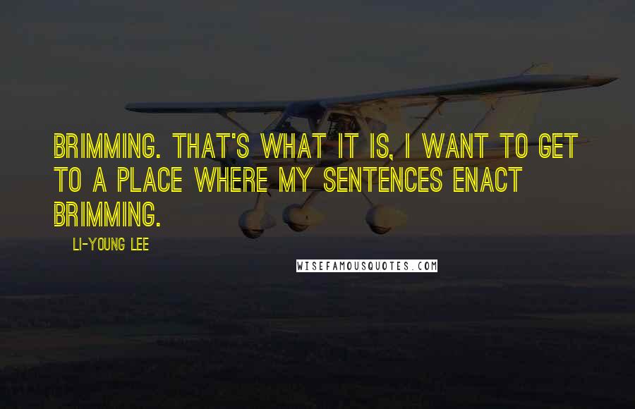 Li-Young Lee Quotes: Brimming. That's what it is, I want to get to a place where my sentences enact brimming.