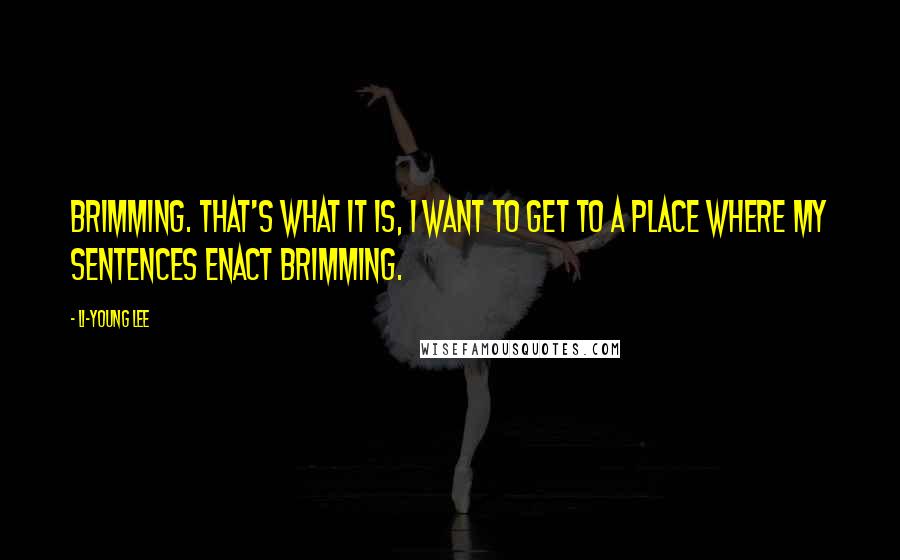 Li-Young Lee Quotes: Brimming. That's what it is, I want to get to a place where my sentences enact brimming.