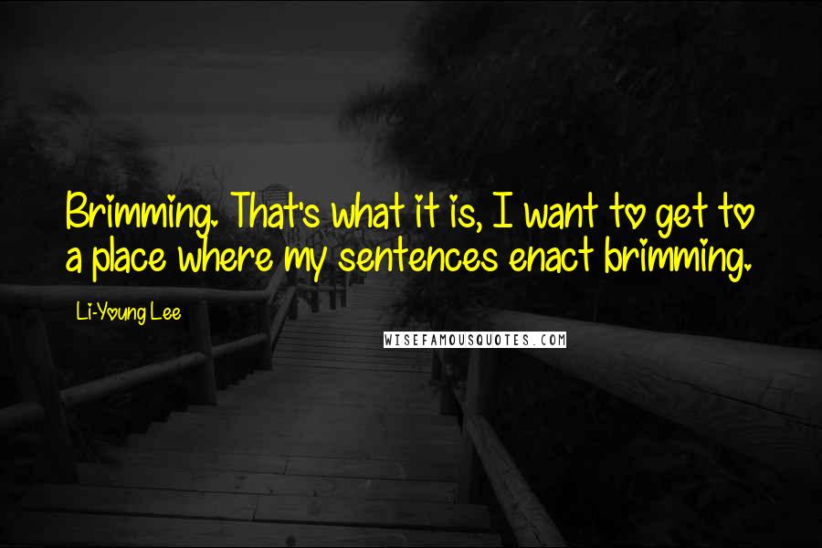 Li-Young Lee Quotes: Brimming. That's what it is, I want to get to a place where my sentences enact brimming.