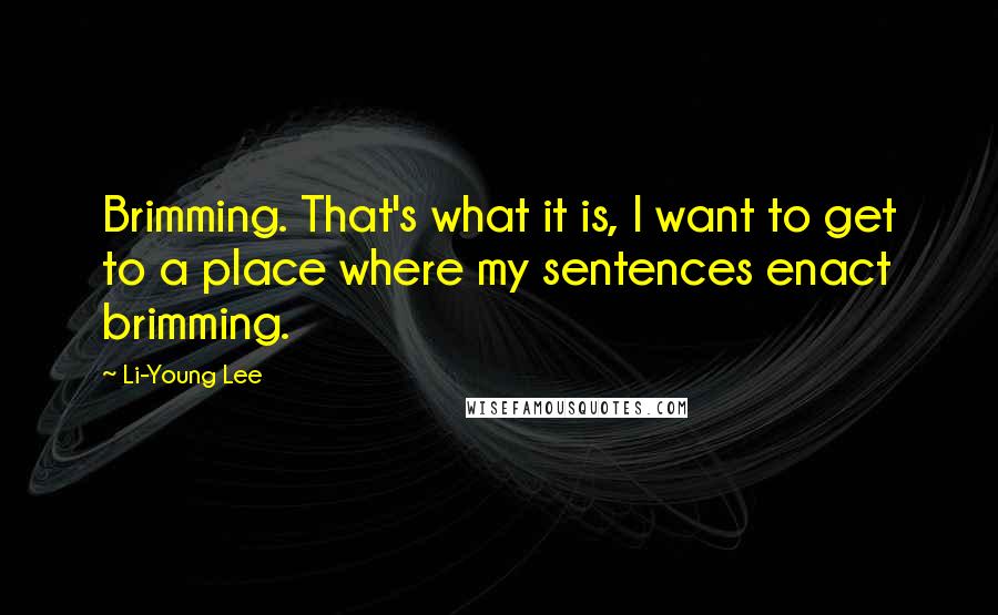 Li-Young Lee Quotes: Brimming. That's what it is, I want to get to a place where my sentences enact brimming.