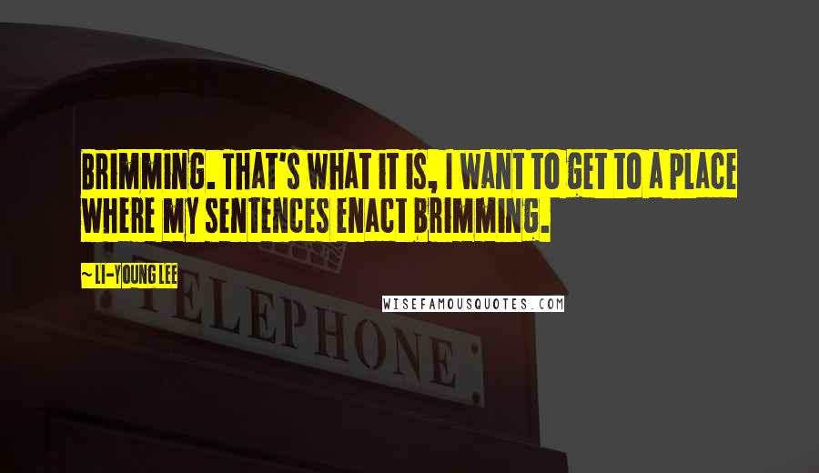Li-Young Lee Quotes: Brimming. That's what it is, I want to get to a place where my sentences enact brimming.