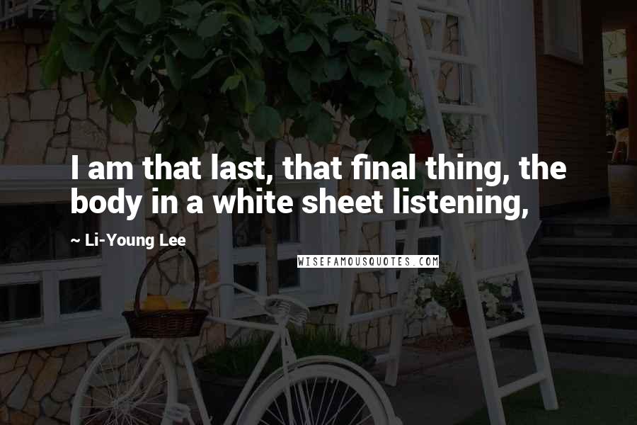 Li-Young Lee Quotes: I am that last, that final thing, the body in a white sheet listening,