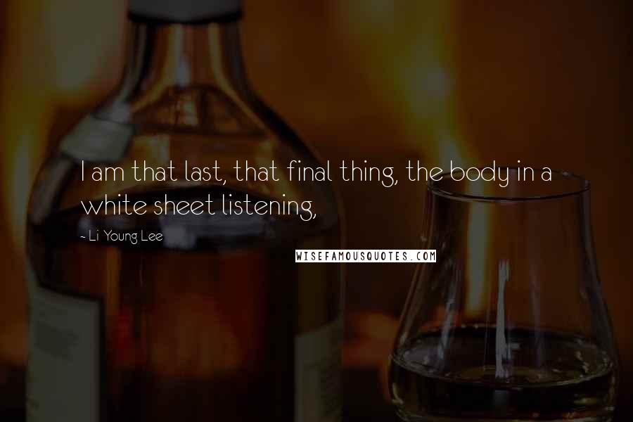 Li-Young Lee Quotes: I am that last, that final thing, the body in a white sheet listening,