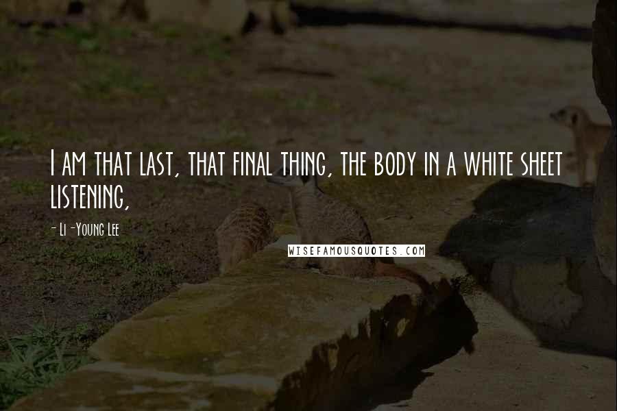 Li-Young Lee Quotes: I am that last, that final thing, the body in a white sheet listening,