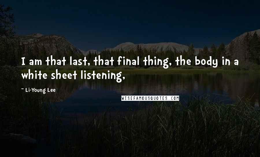 Li-Young Lee Quotes: I am that last, that final thing, the body in a white sheet listening,