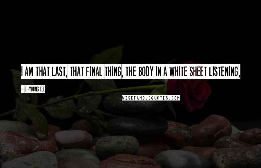Li-Young Lee Quotes: I am that last, that final thing, the body in a white sheet listening,