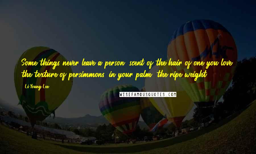 Li-Young Lee Quotes: Some things never leave a person: scent of the hair of one you love, the texture of persimmons, in your palm, the ripe weight.