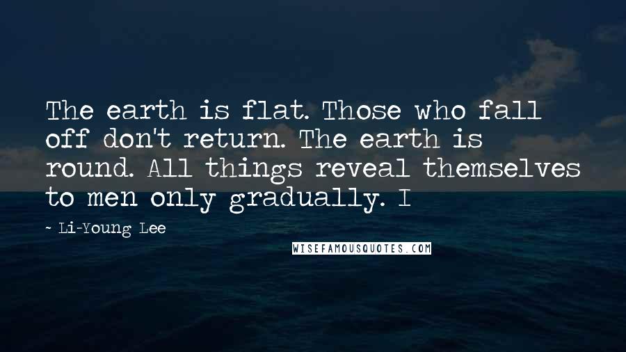 Li-Young Lee Quotes: The earth is flat. Those who fall off don't return. The earth is round. All things reveal themselves to men only gradually. I