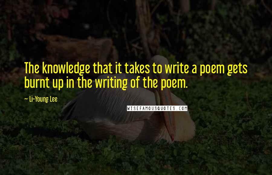 Li-Young Lee Quotes: The knowledge that it takes to write a poem gets burnt up in the writing of the poem.