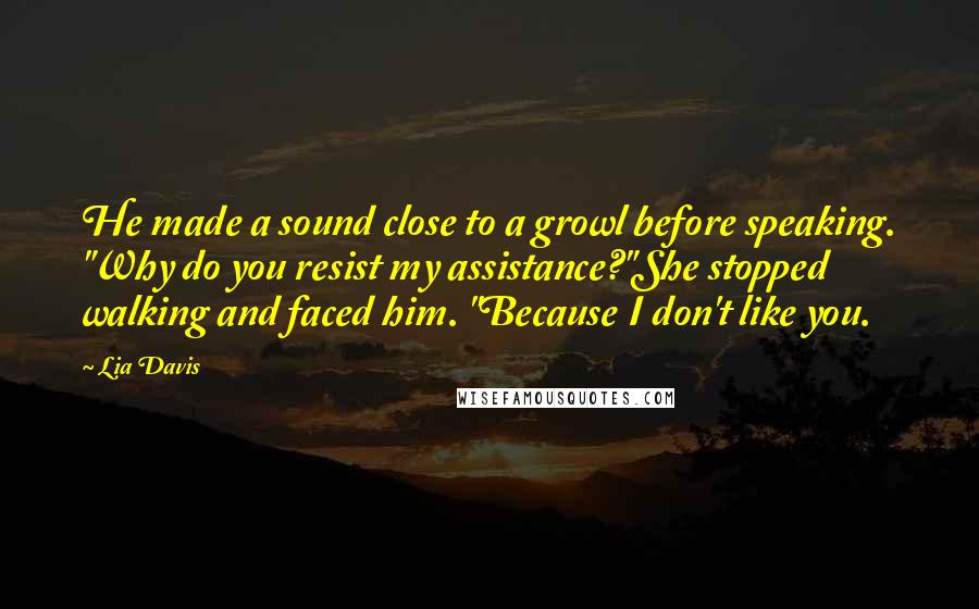 Lia Davis Quotes: He made a sound close to a growl before speaking. "Why do you resist my assistance?"She stopped walking and faced him. "Because I don't like you.