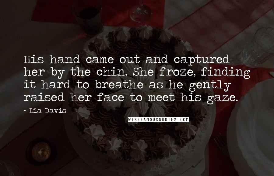 Lia Davis Quotes: His hand came out and captured her by the chin. She froze, finding it hard to breathe as he gently raised her face to meet his gaze.