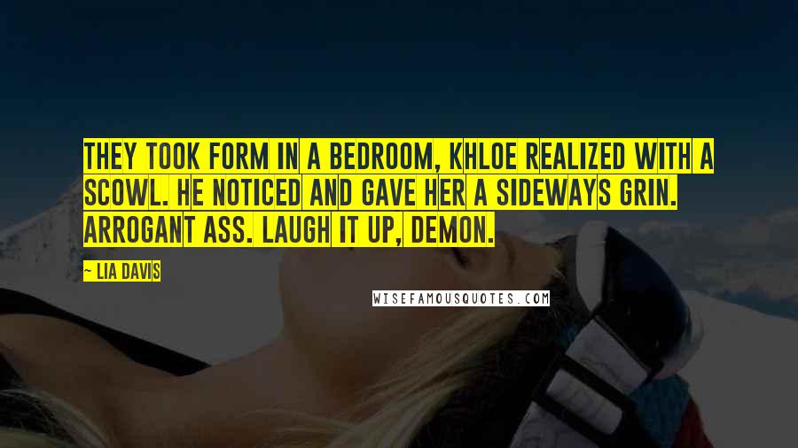 Lia Davis Quotes: They took form in a bedroom, Khloe realized with a scowl. He noticed and gave her a sideways grin. Arrogant ass. Laugh it up, demon.