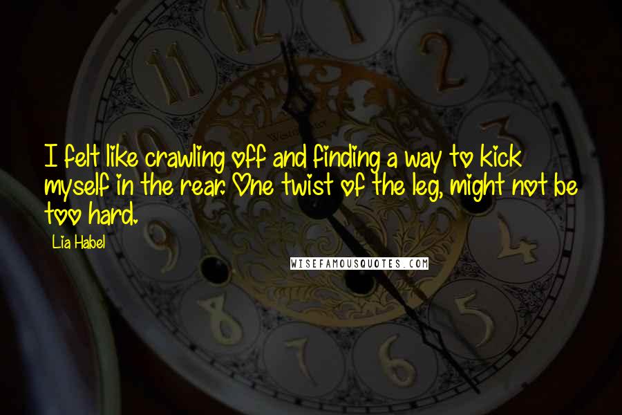 Lia Habel Quotes: I felt like crawling off and finding a way to kick myself in the rear. One twist of the leg, might not be too hard.