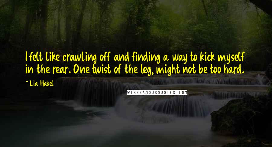 Lia Habel Quotes: I felt like crawling off and finding a way to kick myself in the rear. One twist of the leg, might not be too hard.