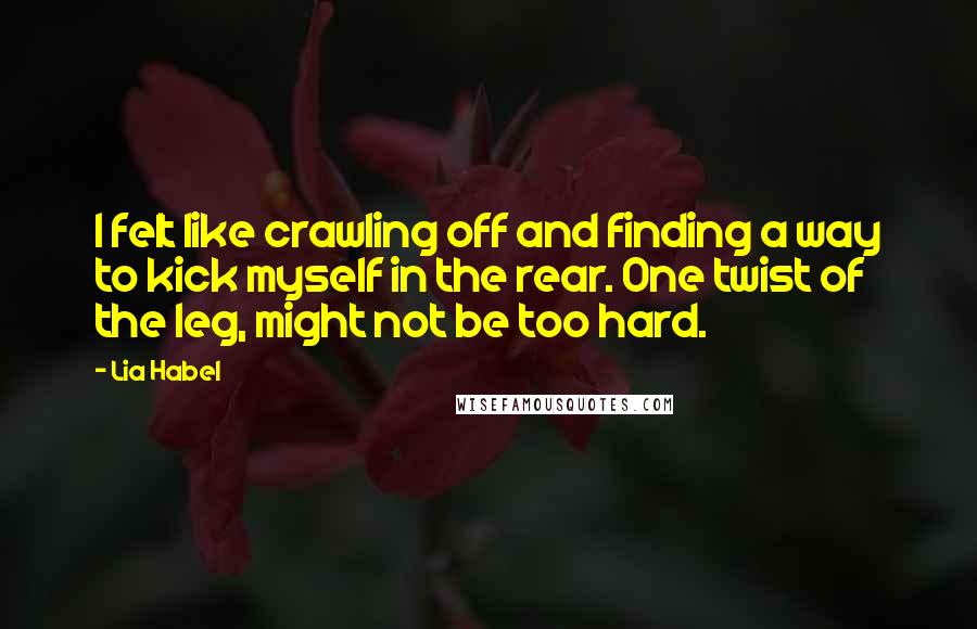 Lia Habel Quotes: I felt like crawling off and finding a way to kick myself in the rear. One twist of the leg, might not be too hard.