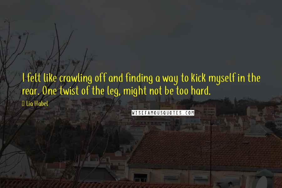 Lia Habel Quotes: I felt like crawling off and finding a way to kick myself in the rear. One twist of the leg, might not be too hard.